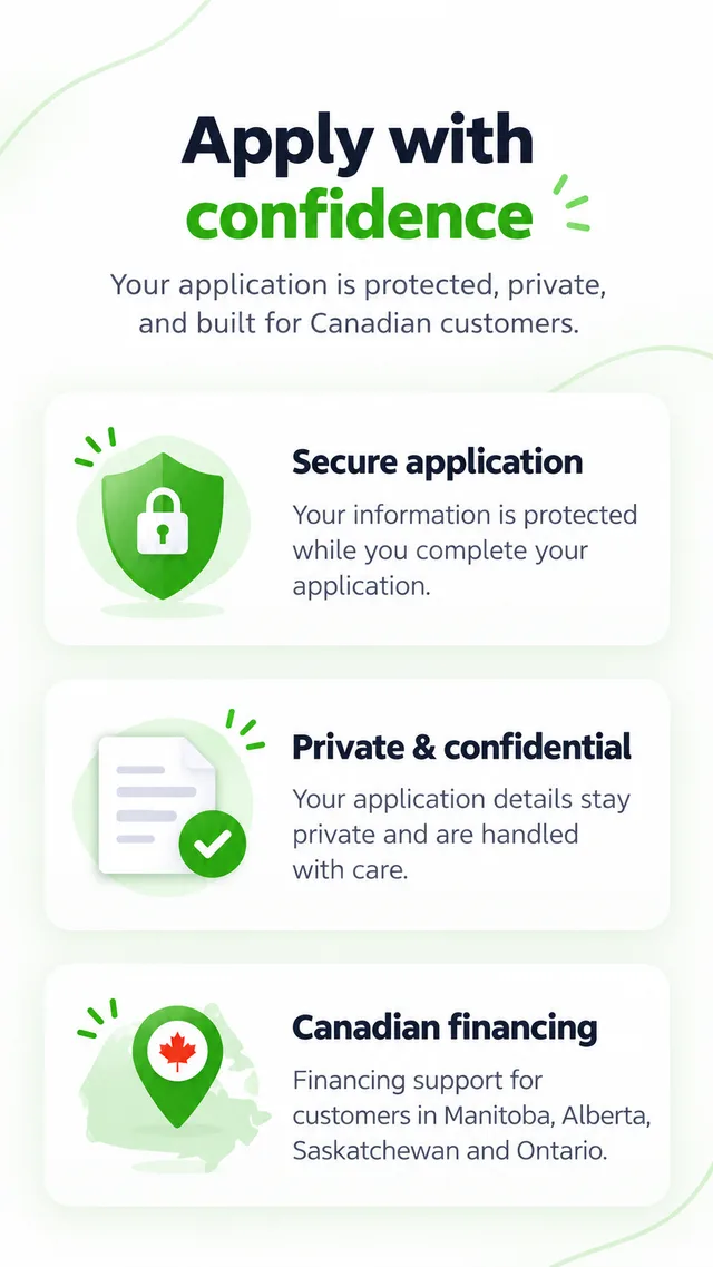 Apply with confidence. Your application is protected, private, and built for Canadian customers. Secure application: Your information is protected while you complete your application. Private & confidential: Your application details stay private and are handled with care. Canadian financing: Financing support for customers in Manitoba, Alberta, Saskatchewan and Ontario.