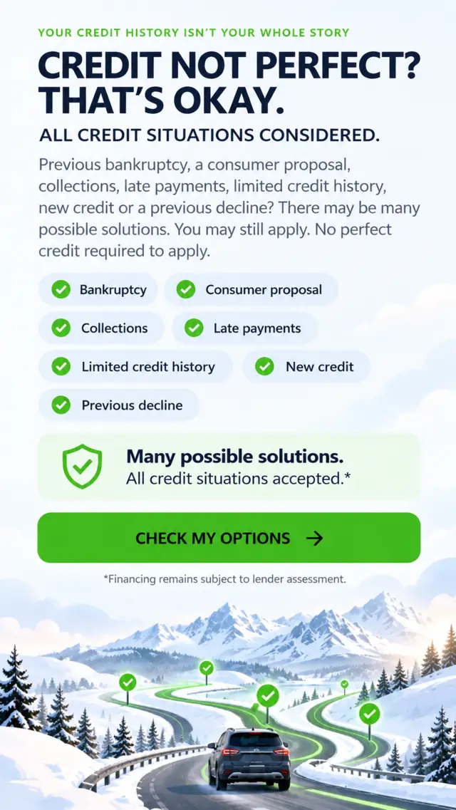 Your credit history isn’t your whole story. Credit not perfect? That’s okay. All credit situations considered. Previous bankruptcy, consumer proposal, collections, late payments, limited credit history, new credit, previous decline. Many possible solutions. All credit situations accepted. Financing remains subject to lender assessment.